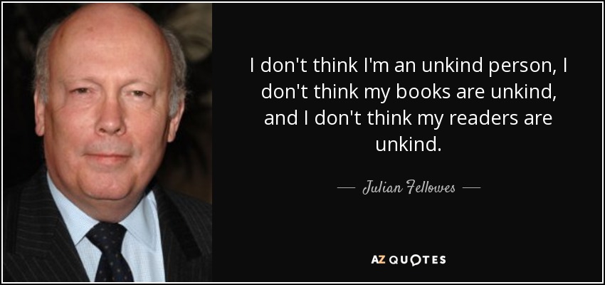 I don't think I'm an unkind person, I don't think my books are unkind, and I don't think my readers are unkind. - Julian Fellowes