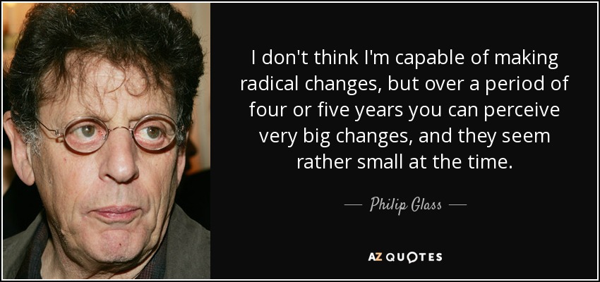 I don't think I'm capable of making radical changes, but over a period of four or five years you can perceive very big changes, and they seem rather small at the time. - Philip Glass