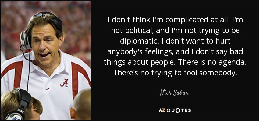 I don't think I'm complicated at all. I'm not political, and I'm not trying to be diplomatic. I don't want to hurt anybody's feelings, and I don't say bad things about people. There is no agenda. There's no trying to fool somebody. - Nick Saban