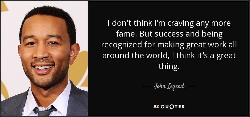 I don't think I'm craving any more fame. But success and being recognized for making great work all around the world, I think it's a great thing. - John Legend