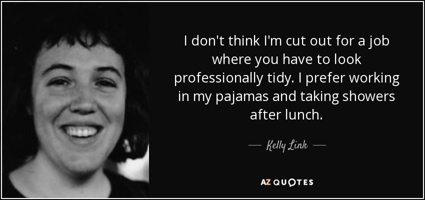 I don't think I'm cut out for a job where you have to look professionally tidy. I prefer working in my pajamas and taking showers after lunch. - Kelly Link