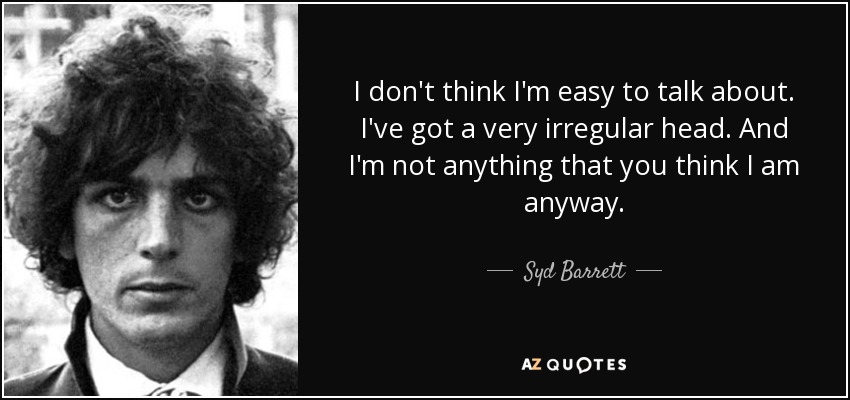 I don't think I'm easy to talk about. I've got a very irregular head. And I'm not anything that you think I am anyway. - Syd Barrett