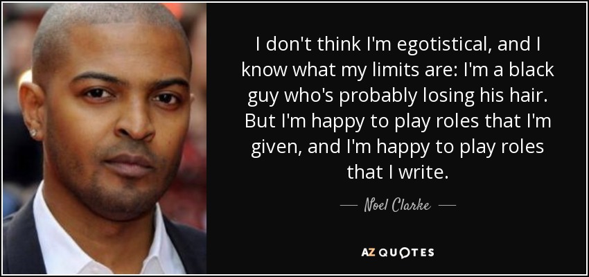 I don't think I'm egotistical, and I know what my limits are: I'm a black guy who's probably losing his hair. But I'm happy to play roles that I'm given, and I'm happy to play roles that I write. - Noel Clarke