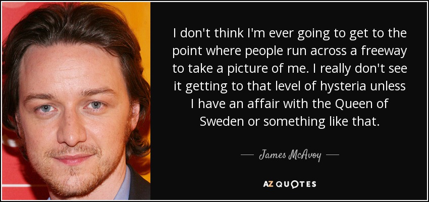 I don't think I'm ever going to get to the point where people run across a freeway to take a picture of me. I really don't see it getting to that level of hysteria unless I have an affair with the Queen of Sweden or something like that. - James McAvoy