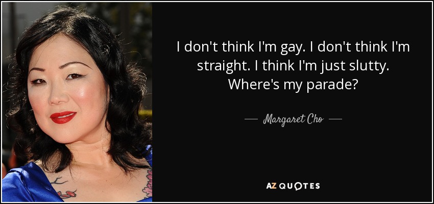 I don't think I'm gay. I don't think I'm straight. I think I'm just slutty. Where's my parade? - Margaret Cho