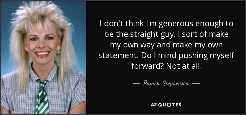 I don't think I'm generous enough to be the straight guy. I sort of make my own way and make my own statement. Do I mind pushing myself forward? Not at all. - Pamela Stephenson