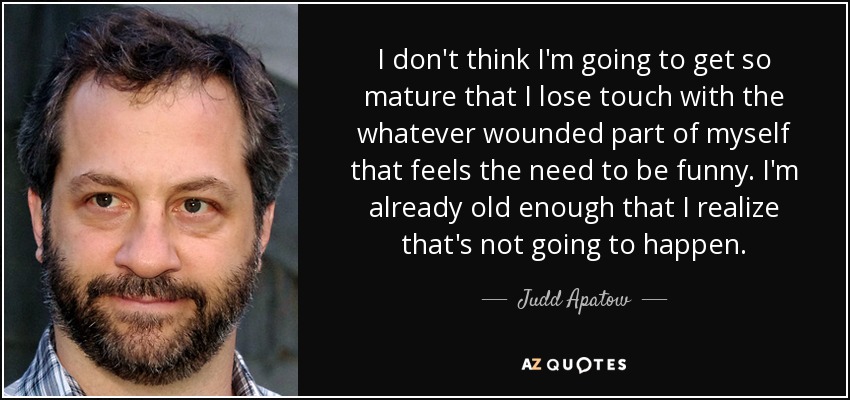 I don't think I'm going to get so mature that I lose touch with the whatever wounded part of myself that feels the need to be funny. I'm already old enough that I realize that's not going to happen. - Judd Apatow