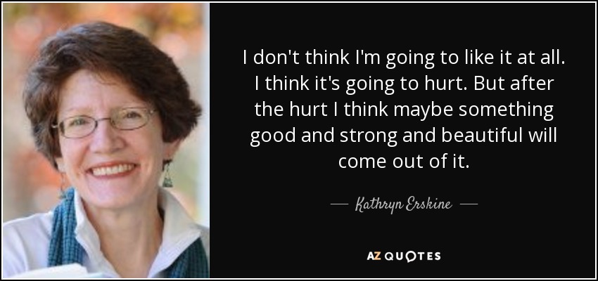 I don't think I'm going to like it at all. I think it's going to hurt. But after the hurt I think maybe something good and strong and beautiful will come out of it. - Kathryn Erskine