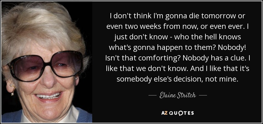 I don't think I'm gonna die tomorrow or even two weeks from now, or even ever. I just don't know - who the hell knows what's gonna happen to them? Nobody! Isn't that comforting? Nobody has a clue. I like that we don't know. And I like that it's somebody else's decision, not mine. - Elaine Stritch