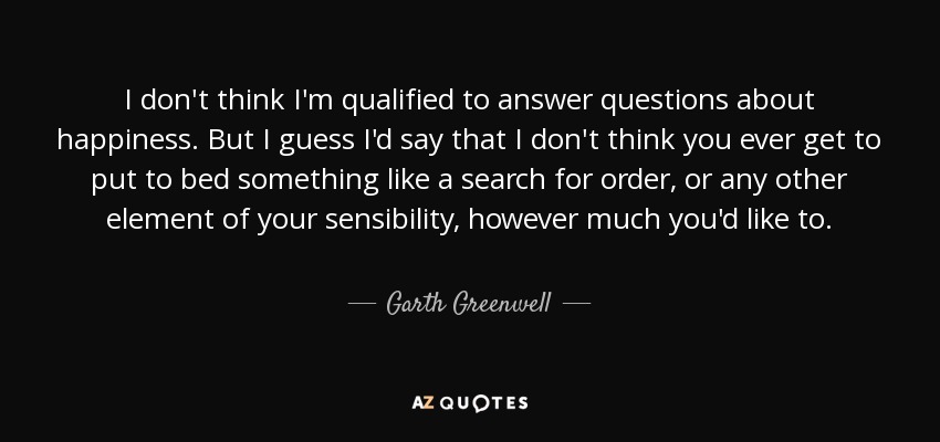 I don't think I'm qualified to answer questions about happiness. But I guess I'd say that I don't think you ever get to put to bed something like a search for order, or any other element of your sensibility, however much you'd like to. - Garth Greenwell
