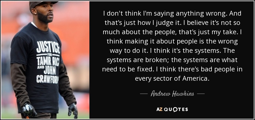 I don't think I'm saying anything wrong. And that's just how I judge it. I believe it's not so much about the people, that's just my take. I think making it about people is the wrong way to do it. I think it's the systems. The systems are broken; the systems are what need to be fixed. I think there's bad people in every sector of America. - Andrew Hawkins