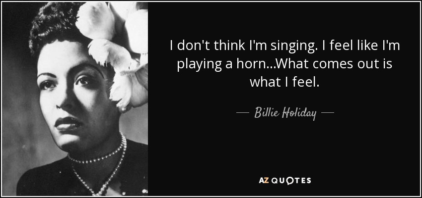 I don't think I'm singing. I feel like I'm playing a horn...What comes out is what I feel. - Billie Holiday