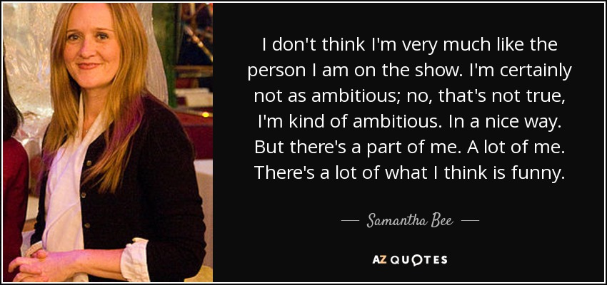 I don't think I'm very much like the person I am on the show. I'm certainly not as ambitious; no, that's not true, I'm kind of ambitious. In a nice way. But there's a part of me. A lot of me. There's a lot of what I think is funny. - Samantha Bee