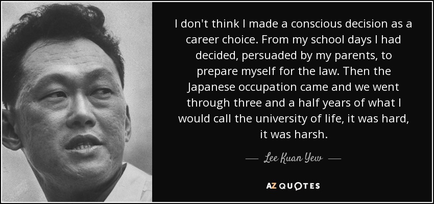 I don't think I made a conscious decision as a career choice. From my school days I had decided, persuaded by my parents, to prepare myself for the law. Then the Japanese occupation came and we went through three and a half years of what I would call the university of life, it was hard, it was harsh. - Lee Kuan Yew