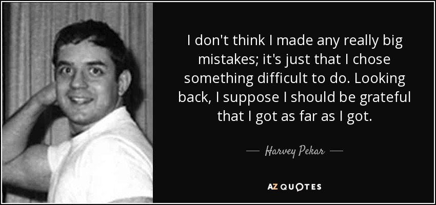 I don't think I made any really big mistakes; it's just that I chose something difficult to do. Looking back, I suppose I should be grateful that I got as far as I got. - Harvey Pekar