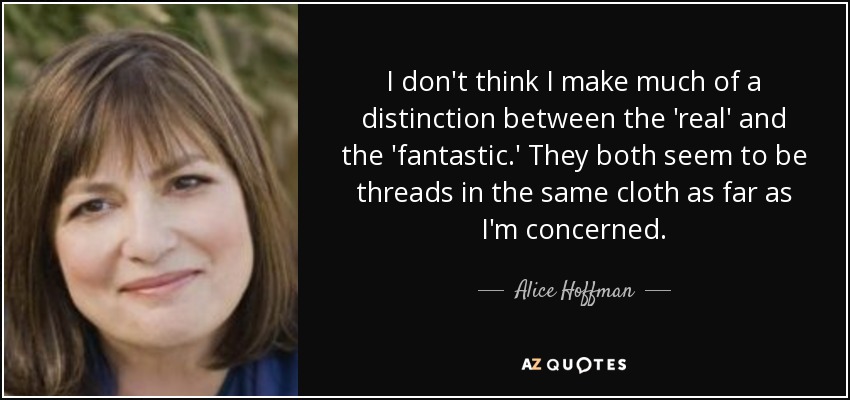 I don't think I make much of a distinction between the 'real' and the 'fantastic.' They both seem to be threads in the same cloth as far as I'm concerned. - Alice Hoffman