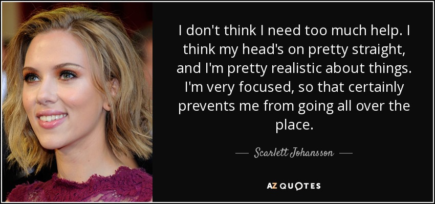 I don't think I need too much help. I think my head's on pretty straight, and I'm pretty realistic about things. I'm very focused, so that certainly prevents me from going all over the place. - Scarlett Johansson