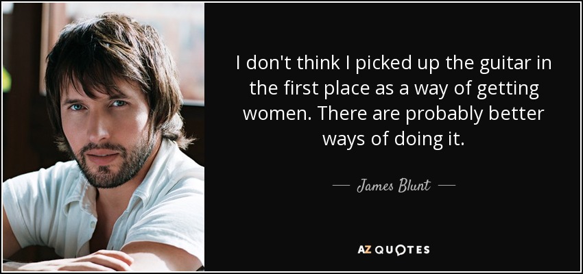 I don't think I picked up the guitar in the first place as a way of getting women. There are probably better ways of doing it. - James Blunt