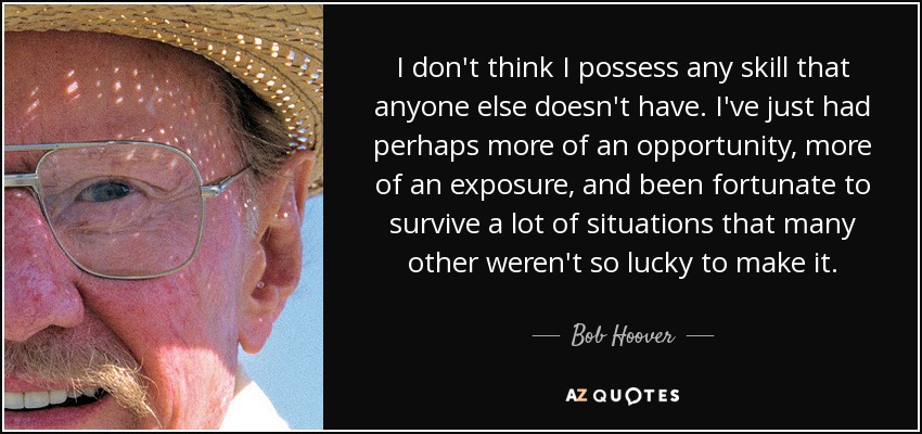 I don't think I possess any skill that anyone else doesn't have. I've just had perhaps more of an opportunity, more of an exposure, and been fortunate to survive a lot of situations that many other weren't so lucky to make it. - Bob Hoover