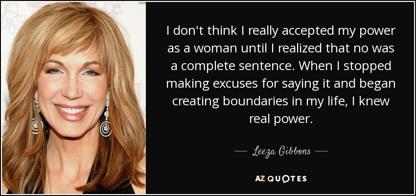 I don't think I really accepted my power as a woman until I realized that no was a complete sentence. When I stopped making excuses for saying it and began creating boundaries in my life, I knew real power. - Leeza Gibbons