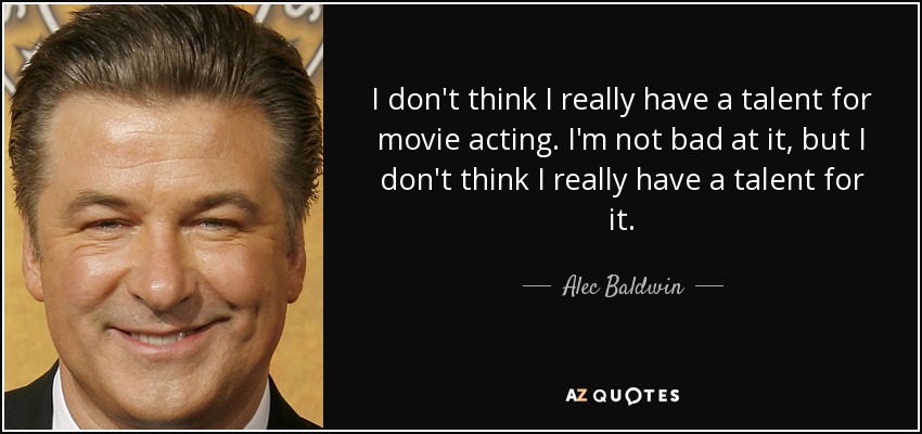 I don't think I really have a talent for movie acting. I'm not bad at it, but I don't think I really have a talent for it. - Alec Baldwin