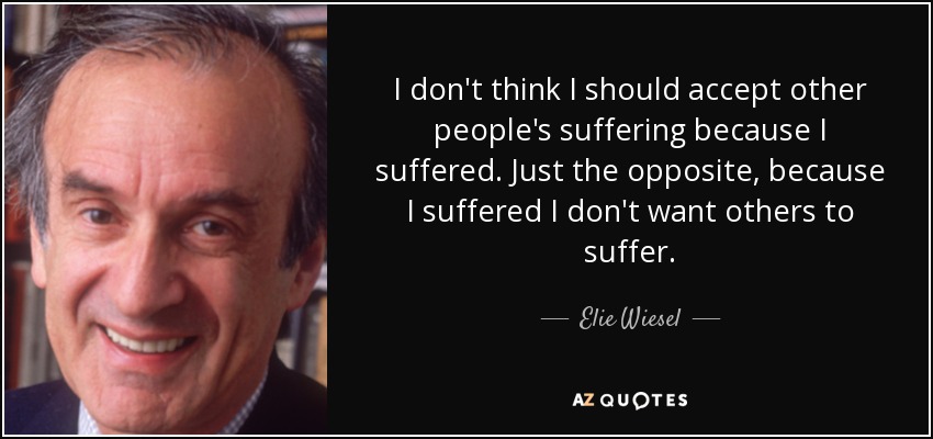 I don't think I should accept other people's suffering because I suffered. Just the opposite, because I suffered I don't want others to suffer. - Elie Wiesel