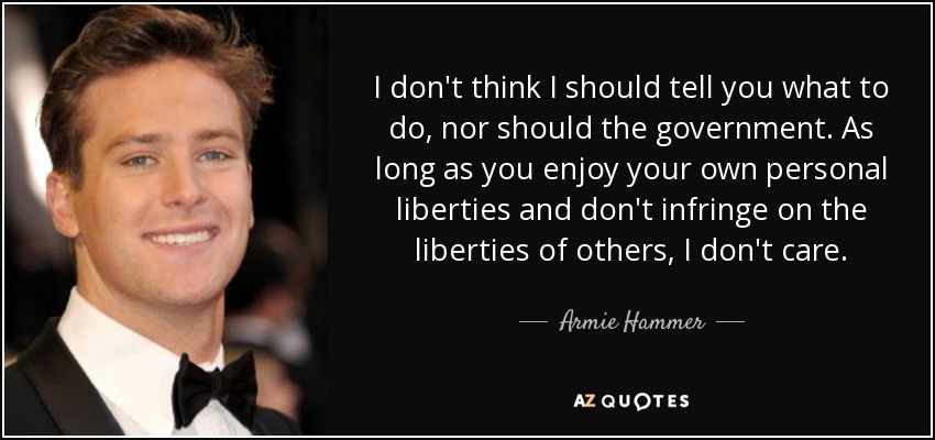 I don't think I should tell you what to do, nor should the government. As long as you enjoy your own personal liberties and don't infringe on the liberties of others, I don't care. - Armie Hammer