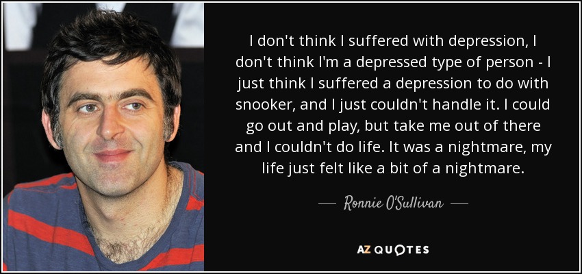 I don't think I suffered with depression, I don't think I'm a depressed type of person - I just think I suffered a depression to do with snooker, and I just couldn't handle it. I could go out and play, but take me out of there and I couldn't do life. It was a nightmare, my life just felt like a bit of a nightmare. - Ronnie O'Sullivan