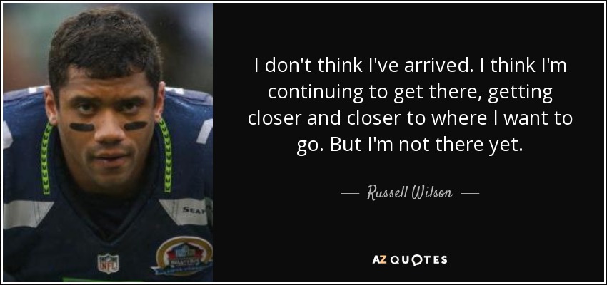 I don't think I've arrived. I think I'm continuing to get there, getting closer and closer to where I want to go. But I'm not there yet. - Russell Wilson