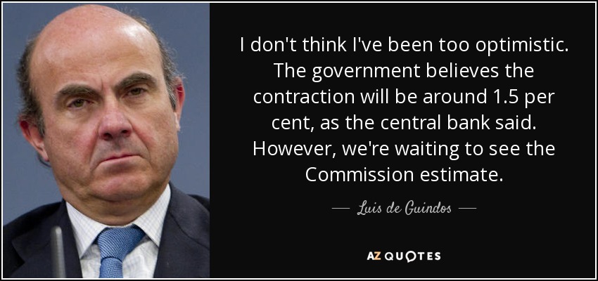 I don't think I've been too optimistic. The government believes the contraction will be around 1.5 per cent, as the central bank said. However, we're waiting to see the Commission estimate. - Luis de Guindos