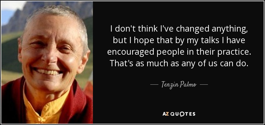 I don't think I've changed anything, but I hope that by my talks I have encouraged people in their practice. That's as much as any of us can do. - Tenzin Palmo