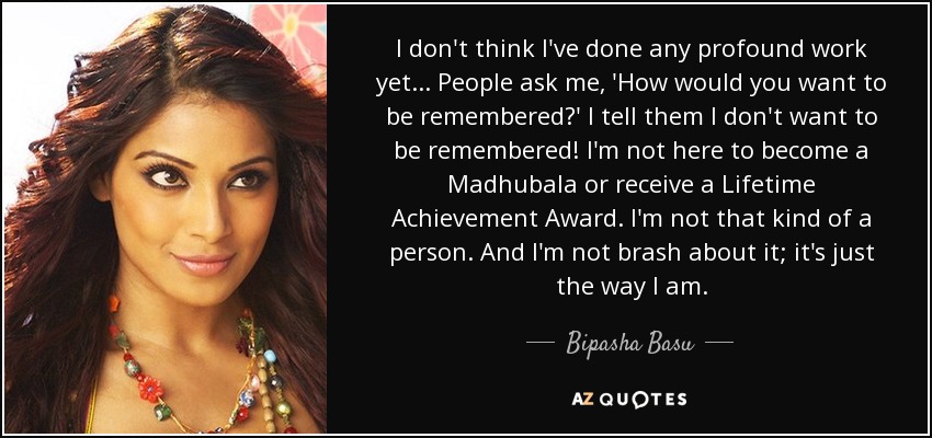 I don't think I've done any profound work yet... People ask me, 'How would you want to be remembered?' I tell them I don't want to be remembered! I'm not here to become a Madhubala or receive a Lifetime Achievement Award. I'm not that kind of a person. And I'm not brash about it; it's just the way I am. - Bipasha Basu