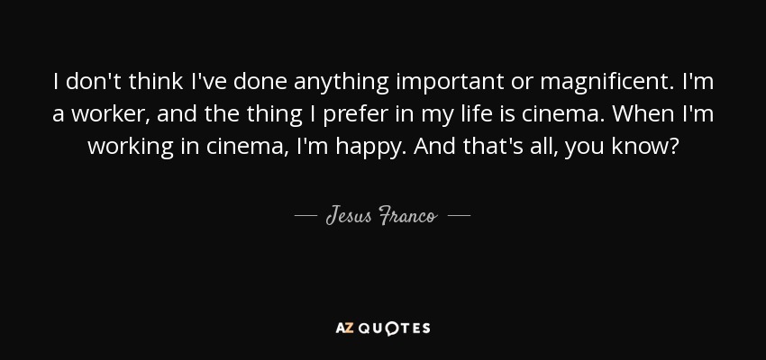 I don't think I've done anything important or magnificent. I'm a worker, and the thing I prefer in my life is cinema. When I'm working in cinema, I'm happy. And that's all, you know? - Jesus Franco