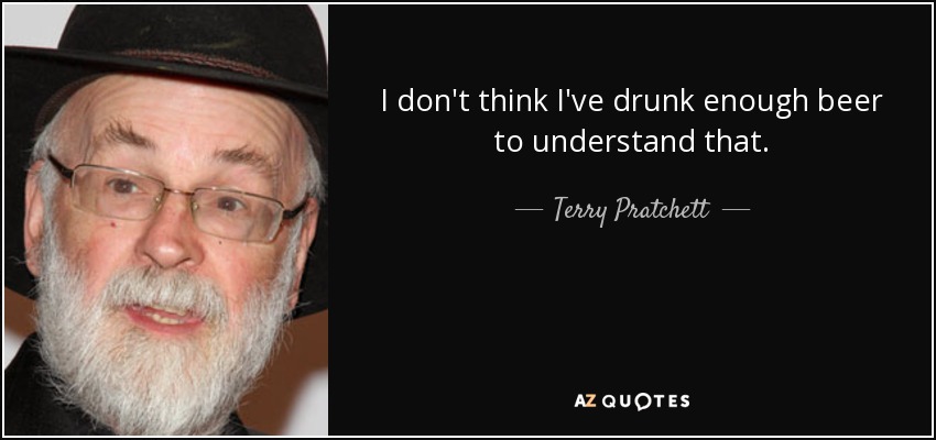 I don't think I've drunk enough beer to understand that. - Terry Pratchett