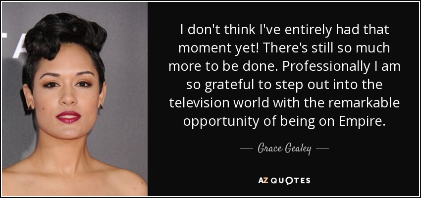 I don't think I've entirely had that moment yet! There's still so much more to be done. Professionally I am so grateful to step out into the television world with the remarkable opportunity of being on Empire. - Grace Gealey