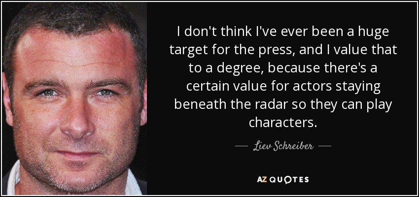 I don't think I've ever been a huge target for the press, and I value that to a degree, because there's a certain value for actors staying beneath the radar so they can play characters. - Liev Schreiber
