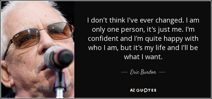 I don't think I've ever changed. I am only one person, it's just me. I'm confident and I'm quite happy with who I am, but it's my life and I'll be what I want. - Eric Burdon
