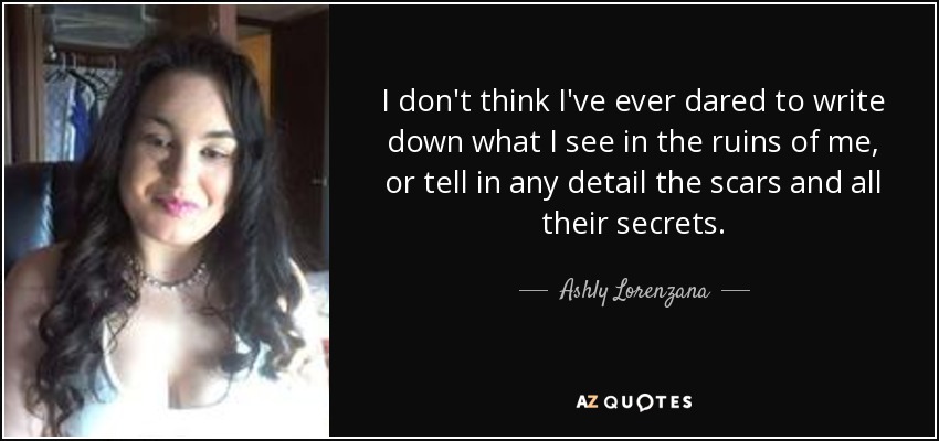 I don't think I've ever dared to write down what I see in the ruins of me, or tell in any detail the scars and all their secrets. - Ashly Lorenzana