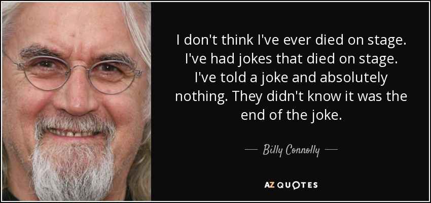 I don't think I've ever died on stage. I've had jokes that died on stage. I've told a joke and absolutely nothing. They didn't know it was the end of the joke. - Billy Connolly