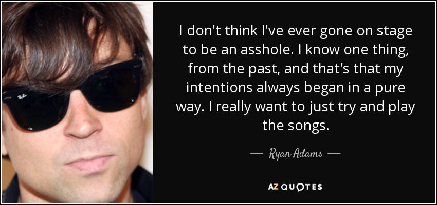 I don't think I've ever gone on stage to be an asshole. I know one thing, from the past, and that's that my intentions always began in a pure way. I really want to just try and play the songs. - Ryan Adams