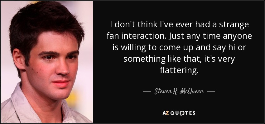 I don't think I've ever had a strange fan interaction. Just any time anyone is willing to come up and say hi or something like that, it's very flattering. - Steven R. McQueen