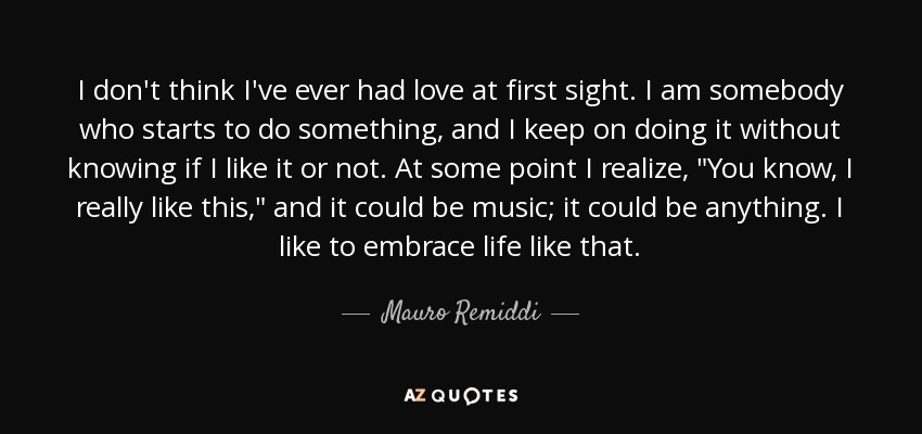 I don't think I've ever had love at first sight. I am somebody who starts to do something, and I keep on doing it without knowing if I like it or not. At some point I realize, 