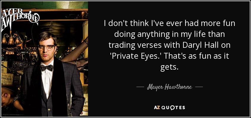 I don't think I've ever had more fun doing anything in my life than trading verses with Daryl Hall on 'Private Eyes.' That's as fun as it gets. - Mayer Hawthorne