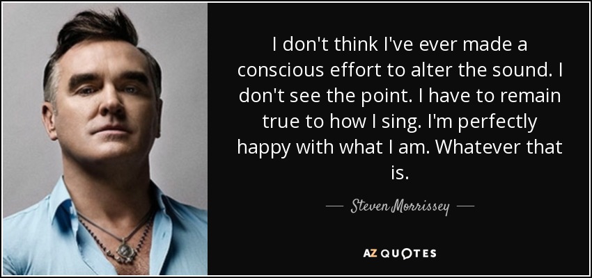 I don't think I've ever made a conscious effort to alter the sound. I don't see the point. I have to remain true to how I sing. I'm perfectly happy with what I am. Whatever that is. - Steven Morrissey