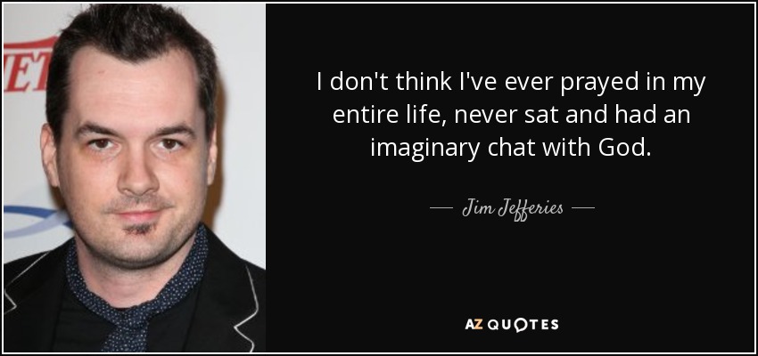 I don't think I've ever prayed in my entire life, never sat and had an imaginary chat with God. - Jim Jefferies