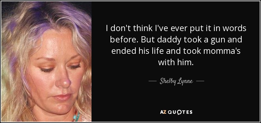 I don't think I've ever put it in words before. But daddy took a gun and ended his life and took momma's with him. - Shelby Lynne