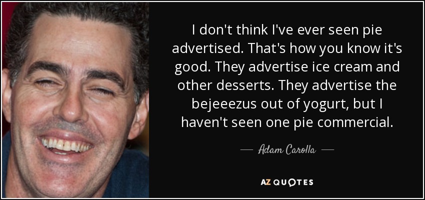 I don't think I've ever seen pie advertised. That's how you know it's good. They advertise ice cream and other desserts. They advertise the bejeeezus out of yogurt, but I haven't seen one pie commercial. - Adam Carolla