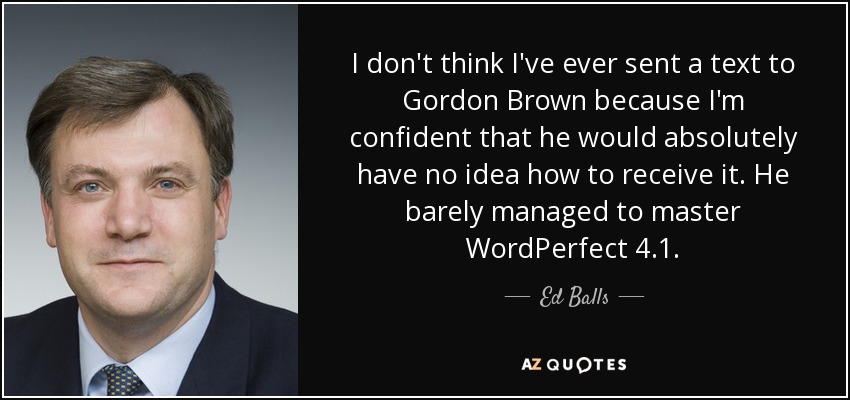 I don't think I've ever sent a text to Gordon Brown because I'm confident that he would absolutely have no idea how to receive it. He barely managed to master WordPerfect 4.1. - Ed Balls