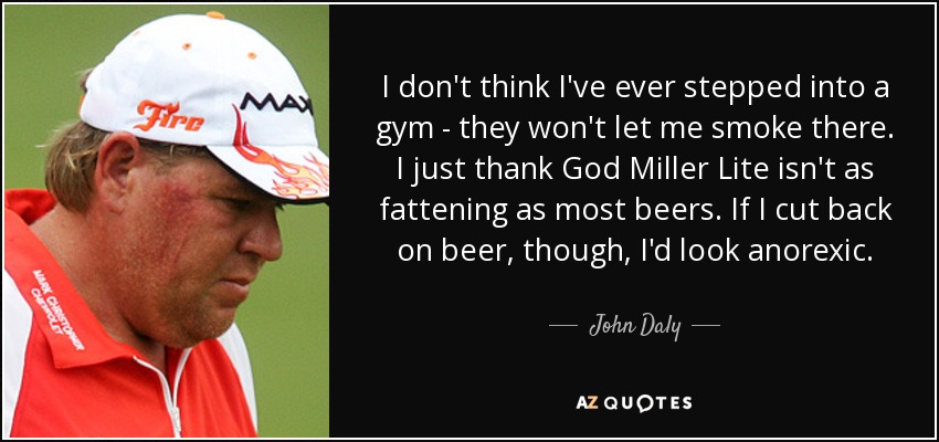 I don't think I've ever stepped into a gym - they won't let me smoke there. I just thank God Miller Lite isn't as fattening as most beers. If I cut back on beer, though, I'd look anorexic. - John Daly