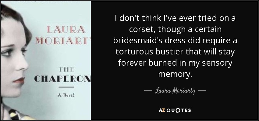 I don't think I've ever tried on a corset, though a certain bridesmaid's dress did require a torturous bustier that will stay forever burned in my sensory memory. - Laura Moriarty